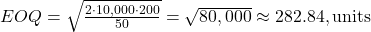Rendered by QuickLaTeX.com EOQ = \sqrt{\frac{2 \cdot 10,000 \cdot 200}{50}} = \sqrt{80,000} \approx 282.84 , \text{units}